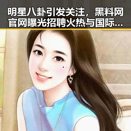 明星八卦引发关注，黑料网官网曝光招聘火热与国际标准修订同步进行